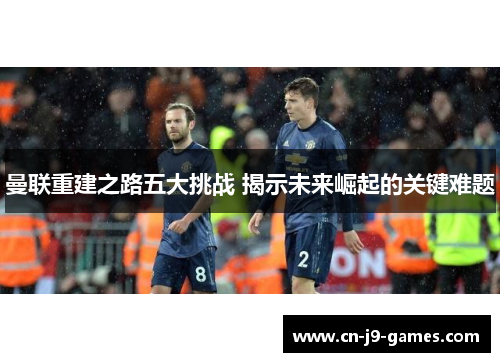 曼联重建之路五大挑战 揭示未来崛起的关键难题