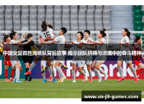 中国女足首胜海地队背后故事 揭示团队拼搏与逆境中的奋斗精神