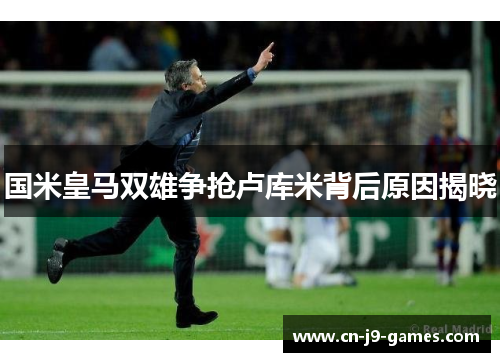 国米皇马双雄争抢卢库米背后原因揭晓