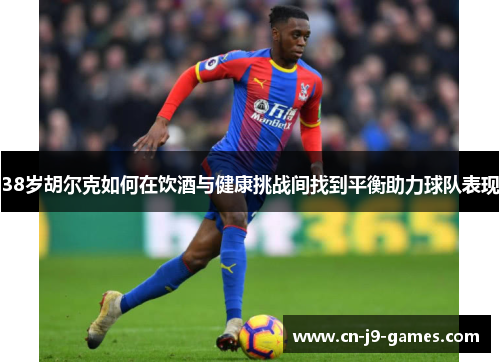 38岁胡尔克如何在饮酒与健康挑战间找到平衡助力球队表现