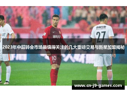2023年中超转会市场最值得关注的几大重磅交易与新星加盟揭秘 2023年中超转会市场最值得关注的几大重磅交易与新星加盟揭秘