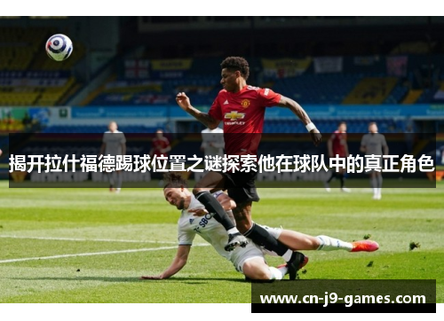 揭开拉什福德踢球位置之谜探索他在球队中的真正角色 揭开拉什福德踢球位置之谜探索他在球队中的真正角色
