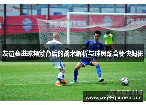 友谊赛进球频繁背后的战术解析与球员配合秘诀揭秘