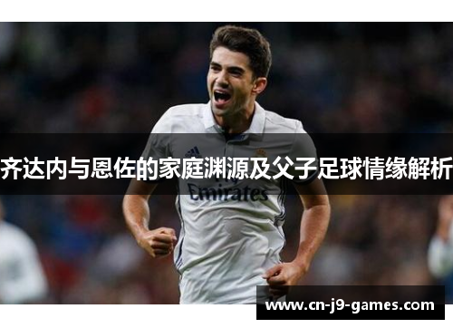 齐达内与恩佐的家庭渊源及父子足球情缘解析