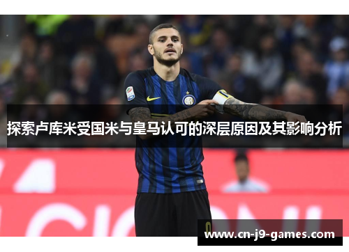 探索卢库米受国米与皇马认可的深层原因及其影响分析 探索卢库米受国米与皇马认可的深层原因及其影响分析