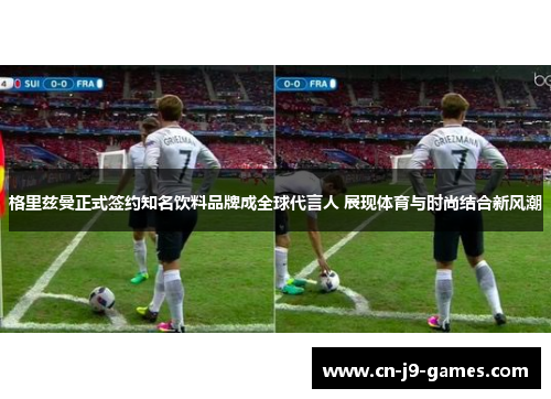 格里兹曼正式签约知名饮料品牌成全球代言人 展现体育与时尚结合新风潮 格里兹曼正式签约知名饮料品牌成全球代言人 展现体育与时尚结合新风潮
