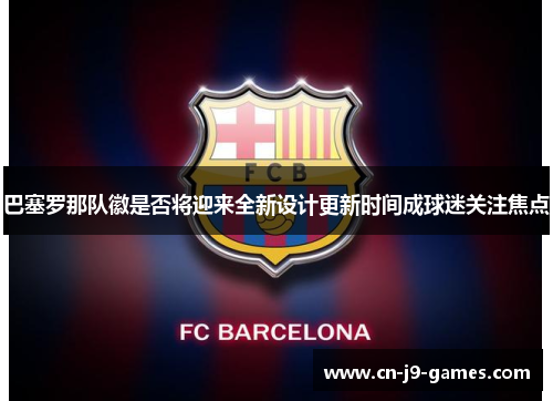 巴塞罗那队徽是否将迎来全新设计更新时间成球迷关注焦点