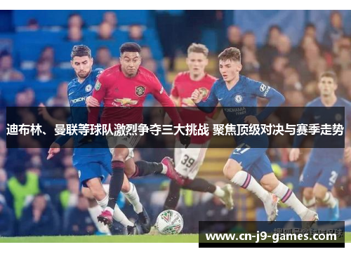 迪布林、曼联等球队激烈争夺三大挑战 聚焦顶级对决与赛季走势